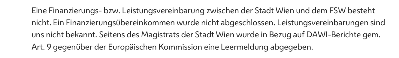 Auszug aus dem Antwortschreiben der Stadt Wien: Eine Finanzierungs- bzw. Leistungsvereinbarung zwischen der Stadt Wien und dem FSW besteht nicht; gegenüber der Europäischen Kommission wurde in Bezug auf DAWI-Berichte gemäß Art. 9 eine Leermeldung abgegeben.